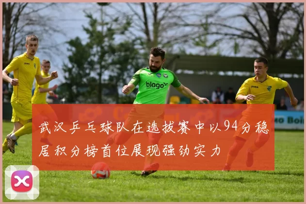 武汉乒乓球队在选拔赛中以94分稳居积分榜首位展现强劲实力