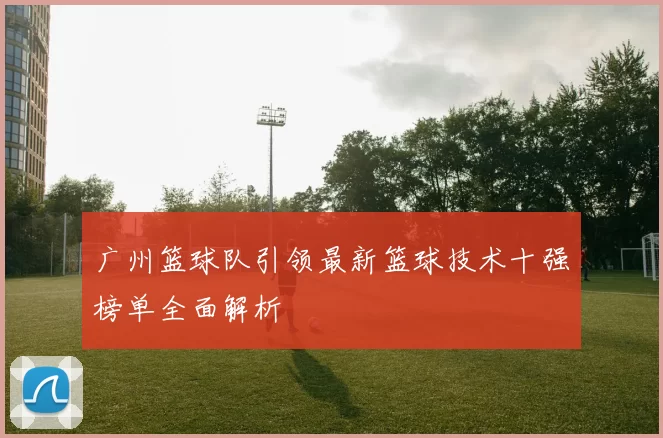 广州篮球队引领最新篮球技术十强榜单全面解析