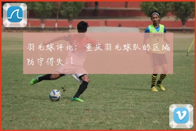 羽毛球评论：重庆羽毛球队的区域防守得失_1