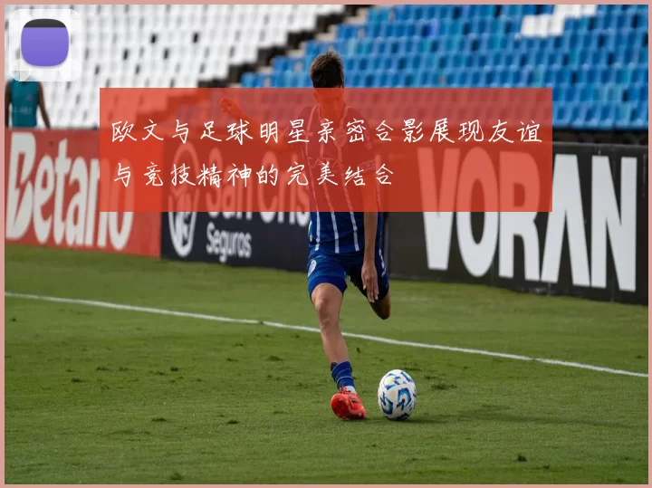 欧文与足球明星亲密合影展现友谊与竞技精神的完美结合
