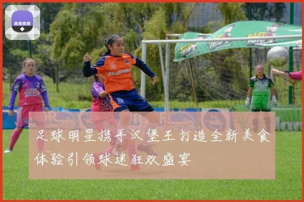足球明星携手汉堡王打造全新美食体验引领球迷狂欢盛宴