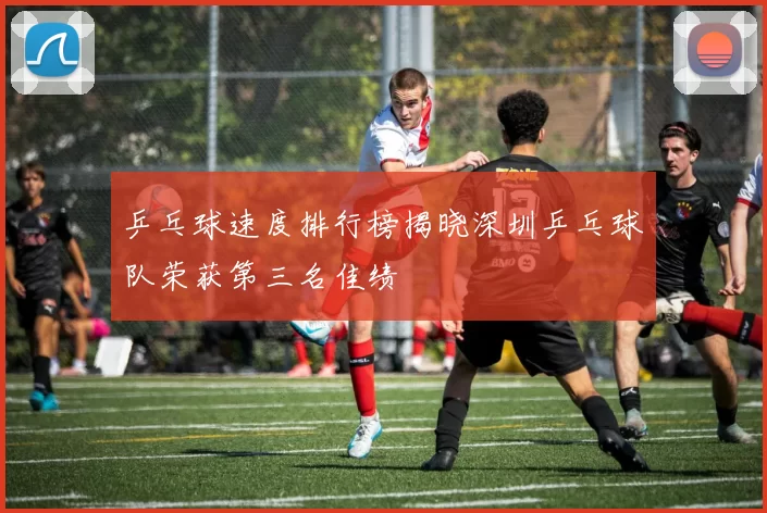 乒乓球速度排行榜揭晓深圳乒乓球队荣获第三名佳绩