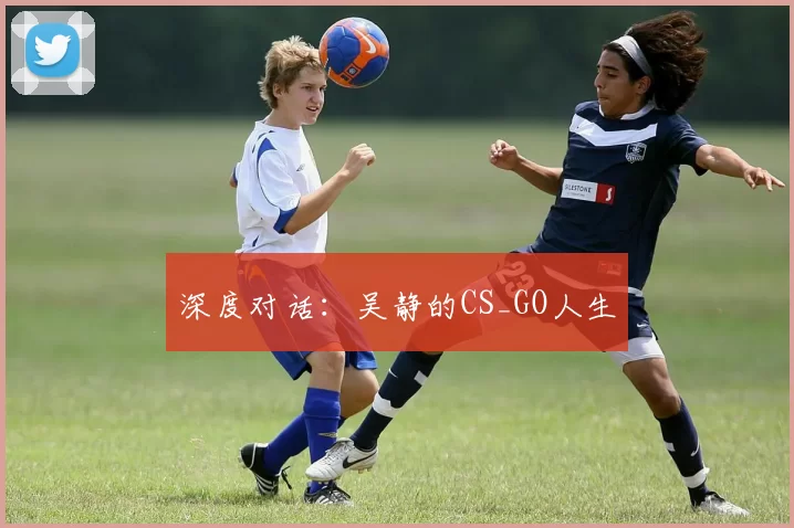 深度对话：吴静的CS_GO人生