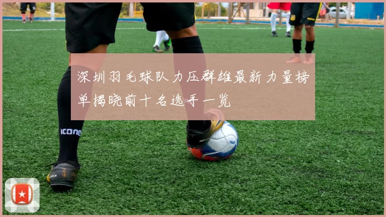 深圳羽毛球队力压群雄最新力量榜单揭晓前十名选手一览